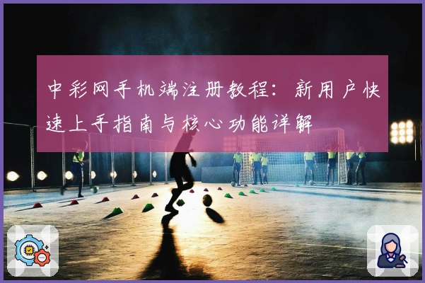 中彩网手机端注册教程：新用户快速上手指南与核心功能详解