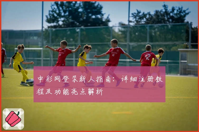 中彩网登录新人指南：详细注册教程及功能亮点解析