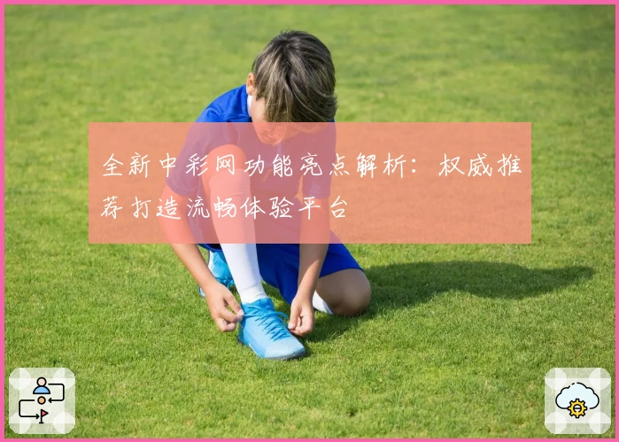 全新中彩网功能亮点解析：权威推荐打造流畅体验平台