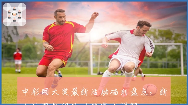 中彩网大奖最新活动福利盘点，新人注册教程及功能亮点详解