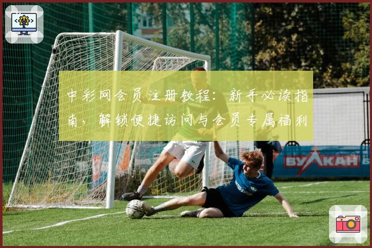 中彩网会员注册教程：新手必读指南，解锁便捷访问与会员专属福利