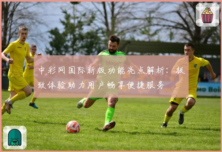 中彩网国际新版功能亮点解析：极致体验助力用户畅享便捷服务