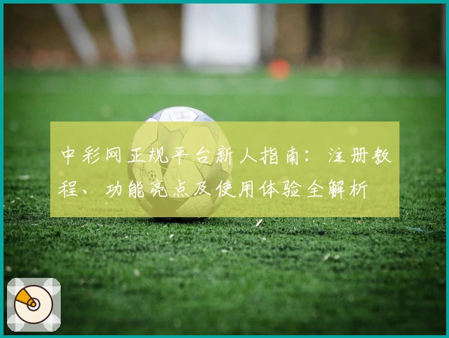 中彩网正规平台新人指南：注册教程、功能亮点及使用体验全解析