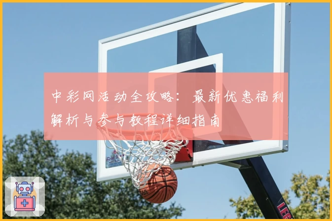 中彩网活动全攻略：最新优惠福利解析与参与教程详细指南