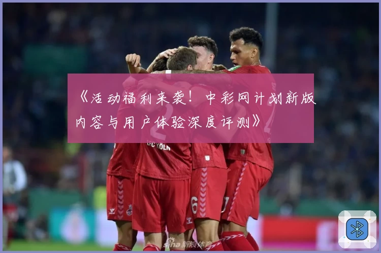 《活动福利来袭！中彩网计划新版内容与用户体验深度评测》