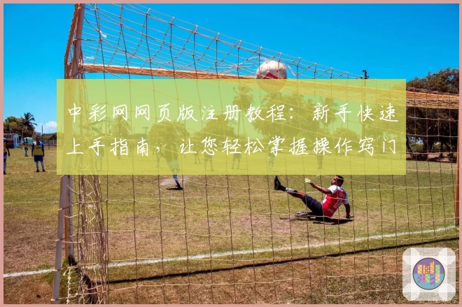 中彩网网页版注册教程：新手快速上手指南，让您轻松掌握操作窍门