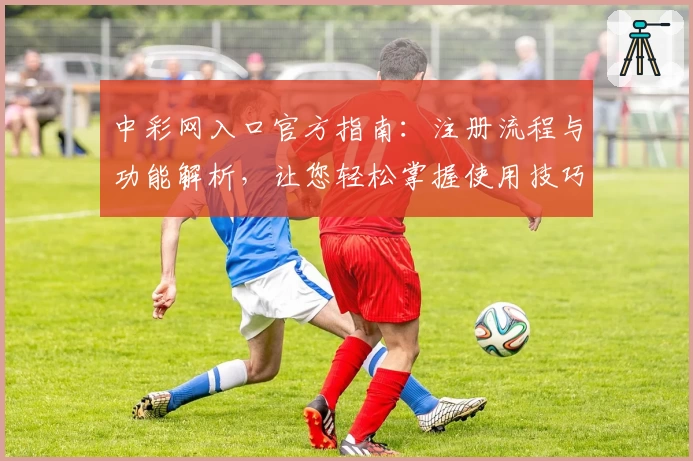 中彩网入口官方指南：注册流程与功能解析，让您轻松掌握使用技巧