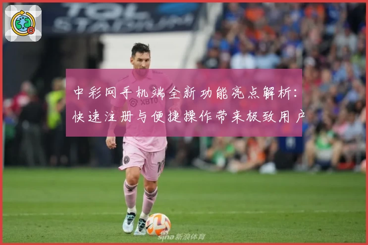 中彩网手机端全新功能亮点解析：快速注册与便捷操作带来极致用户体验