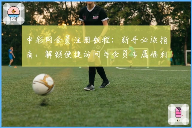 中彩网会员注册教程：新手必读指南，解锁便捷访问与会员专属福利