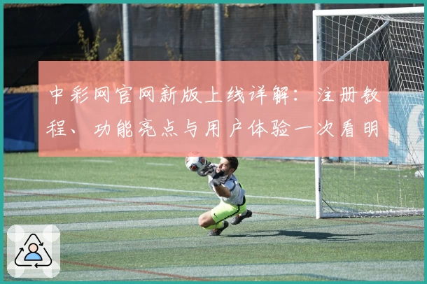 中彩网官网新版上线详解：注册教程、功能亮点与用户体验一次看明白