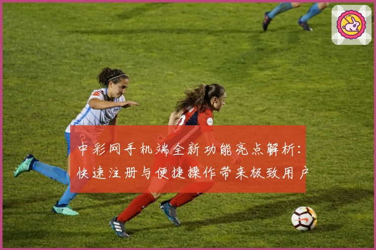 中彩网手机端全新功能亮点解析：快速注册与便捷操作带来极致用户体验